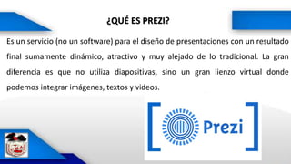 ¿QUÉ ES PREZI?
Es un servicio (no un software) para el diseño de presentaciones con un resultado
final sumamente dinámico, atractivo y muy alejado de lo tradicional. La gran
diferencia es que no utiliza diapositivas, sino un gran lienzo virtual donde
podemos integrar imágenes, textos y videos.
 