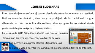 ¿QUÉ ES SLIDESHARE
Es un servicio (no un software) para el diseño de presentaciones con un resultado
final sumamente dinámico, atractivo y muy alejado de lo tradicional. La gran
diferencia es que no utiliza diapositivas, sino un gran lienzo virtual donde
podemos integrar imágenes, textos y videos.
En febrero de 2011 SlideShare añadió una función llamada
Zipcasts un sistema de conferencia a través de web
social que permite a los presentadores transmitir una
señal de audio / vídeo mientras se conduce la presentación a través de Internet.
 