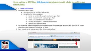 Cómo registrarse GRATIS en SlideShare.net para imprimir, subir o bajar los archivos que
compartimos:
1. Ir a www.slideshare.net
2. Crear una cuenta gratis:
a. Dar clic en SIGN UP (arriba a la derecha)
b. Completar los datos que piden:
i. Poner un nombre de usuario cualquiera que elijan
ii. Poner una contraseña cualquier que elijan
iii. Poner su cuenta de correo electrónico
iv. Escribir el “captcha” o palabras de seguridad
v. Dar clic en el botón SIGN UP
3. Por lo general, suelen mandarles un mail de confirmación para activar la cuenta, a la dirección de correo
electrónico que pusieron al completar los datos
4. Para ingresar en su cuenta nueva, dan clic en LOGIN y listo.
 