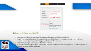 Qué se puede hacer en este sitio:
 Subir archivos (documentos, PowerPoint o videos) para compartirlos con los demás
 Seguir a otros que suban documentos periódicamente (slideshare les manda un mensaje a su e-mail para
avisarle cuando alguien que ustedes siguen, sube contenidos nuevos)
 Imprimir o descargar archivos que suben otras personas
 Buscar documentos y PowerPoint sobre temas similares que hayan subido otras personas, en distintas partes del
mundo, en varios idiomas diferentes.
 