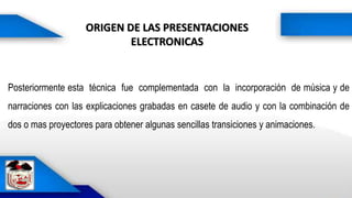 ORIGEN DE LAS PRESENTACIONES
ELECTRONICAS
Posteriormente esta técnica fue complementada con la incorporación de música y de
narraciones con las explicaciones grabadas en casete de audio y con la combinación de
dos o mas proyectores para obtener algunas sencillas transiciones y animaciones.
 
