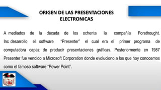 ORIGEN DE LAS PRESENTACIONES
ELECTRONICAS
A mediados de la década de los ochenta la compañía Forethought.
Inc desarrollo el software “Presenter” el cual era el primer programa de
computadora capaz de producir presentaciones gráficas. Posteriormente en 1987
Presenter fue vendido a Microsoft Corporation donde evoluciono a los que hoy conocemos
como el famoso software “Power Point”.
 
