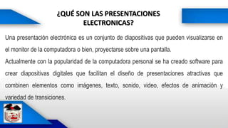 ¿QUÉ SON LAS PRESENTACIONES
ELECTRONICAS?
Actualmente con la popularidad de la computadora prsonal se ha creado software para crear diapositivas digitales que facilitan el diseño de presentaciones atractivas que combinen elementos como imágenes, texto, sonido, video, efectos d
Una presentación electrónica es un conjunto de diapositivas que pueden visualizarse en
el monitor de la computadora o bien, proyectarse sobre una pantalla.
Actualmente con la popularidad de la computadora personal se ha creado software para
crear diapositivas digitales que facilitan el diseño de presentaciones atractivas que
combinen elementos como imágenes, texto, sonido, video, efectos de animación y
variedad de transiciones.
 