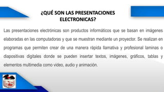 ¿QUÉ SON LAS PRESENTACIONES
ELECTRONICAS?
Las presentaciones electrónicas son productos informáticos que se basan en imágenes
elaboradas en las computadoras y que se muestran mediante un proyector. Se realizan en
programas que permiten crear de una manera rápida llamativa y profesional laminas o
diapositivas digitales donde se pueden insertar textos, imágenes, gráficos, tablas y
elementos multimedia como video, audio y animación.
 