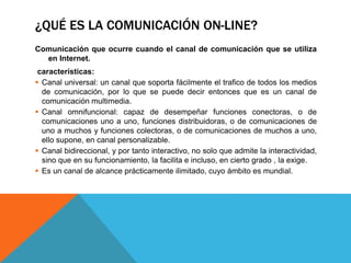 ¿QUÉ ES LA COMUNICACIÓN ON-LINE?
Comunicación que ocurre cuando el canal de comunicación que se utiliza
en Internet.
características:
 Canal universal: un canal que soporta fácilmente el trafico de todos los medios
de comunicación, por lo que se puede decir entonces que es un canal de
comunicación multimedia.
 Canal omnifuncional: capaz de desempeñar funciones conectoras, o de
comunicaciones uno a uno, funciones distribuidoras, o de comunicaciones de
uno a muchos y funciones colectoras, o de comunicaciones de muchos a uno,
ello supone, en canal personalizable.
 Canal bidireccional, y por tanto interactivo, no solo que admite la interactividad,
sino que en su funcionamiento, la facilita e incluso, en cierto grado , la exige.
 Es un canal de alcance prácticamente ilimitado, cuyo ámbito es mundial.
 