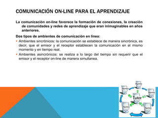 COMUNICACIÓN ON-LINE PARA EL APRENDIZAJE
La comunicación on-line favorece la formación de conexiones, la creación
de comunidades y redes de aprendizaje que eran inimaginables en años
anteriores.
Dos tipos de ambientes de comunicación en línea:
 Ambientes sincrónicos: la comunicación se establece de manera sincrónica, es
decir, que el emisor y el receptor establecen la comunicación en el mismo
momento y en tiempo real.
 Ambientes asincrónicos: se realiza a lo largo del tiempo sin requerir que el
emisor y el receptor on-line de manera simultanea.
 