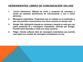 HERRAMIENTAS LIBRES DE COMUNICACIÒN ON-LINE
1. Correo Electrónico. Método de envió y recepción de mensajes a
través de sistemas electrónicos de comunicación a una o varias
personas.
2. Mensajería instantánea. Programas que se instalan en el ordenador y
que nos permiten comunicarnos con otros usuarios en tiempo real.
3. Google Talk. Aplicación basada en ventanas y basada en web para voz
sobre protocolo IP y mensajería instantánea, ofrecida por Google.
Permite hacer llamadas y chats con otros usuarios.
4. Pidgin. Cliente software libre de mensajería instantánea que permite
usar todas sus cuentas de mensajería instantánea a la vez.
 
