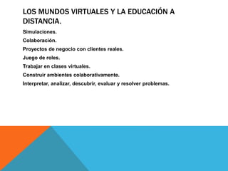 LOS MUNDOS VIRTUALES Y LA EDUCACIÓN A
DISTANCIA.
Simulaciones.
Colaboración.
Proyectos de negocio con clientes reales.
Juego de roles.
Trabajar en clases virtuales.
Construir ambientes colaborativamente.
Interpretar, analizar, descubrir, evaluar y resolver problemas.
 