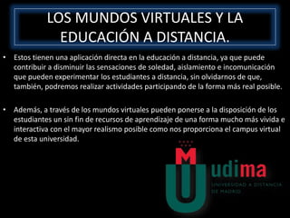• Estos tienen una aplicación directa en la educación a distancia, ya que puede
contribuir a disminuir las sensaciones de soledad, aislamiento e incomunicación
que pueden experimentar los estudiantes a distancia, sin olvidarnos de que,
también, podremos realizar actividades participando de la forma más real posible.
• Además, a través de los mundos virtuales pueden ponerse a la disposición de los
estudiantes un sin fin de recursos de aprendizaje de una forma mucho más vivida e
interactiva con el mayor realismo posible como nos proporciona el campus virtual
de esta universidad.
LOS MUNDOS VIRTUALES Y LA
EDUCACIÓN A DISTANCIA.
 