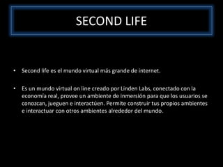 SECOND LIFE
• Second life es el mundo virtual más grande de internet.
• Es un mundo virtual on line creado por Linden Labs, conectado con la
economía real, provee un ambiente de inmersión para que los usuarios se
conozcan, jueguen e interactúen. Permite construir tus propios ambientes
e interactuar con otros ambientes alrededor del mundo.
 