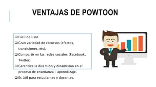 VENTAJAS DE POWTOON
 Fácil de usar.
 Gran variedad de recursos (efectos,
transiciones, etc).
 Compartir en las redes sociales (Facebook,
Twitter).
 Garantiza la diversión y dinamismo en el
proceso de enseñanza – aprendizaje.
 Es útil para estudiantes y docentes.
 