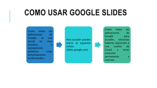 COMO USAR GOOGLE SLIDES
Como todas las
aplicaciones de
Google, su uso
inicial es muy
intuitivo, y
rápidamente
podemos crear
presentaciones
profesionales.
Para acceder puedes
entrar al siguiente
enlace
slides.google.com
Como todas las
aplicaciones de
Google para
acceder, necesitas
haberte registrado a
una cuenta de
Gmail, y tener
conexión
permanente a
internet.
 