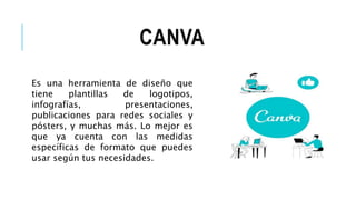 CANVA
Es una herramienta de diseño que
tiene plantillas de logotipos,
infografías, presentaciones,
publicaciones para redes sociales y
pósters, y muchas más. Lo mejor es
que ya cuenta con las medidas
específicas de formato que puedes
usar según tus necesidades.
 