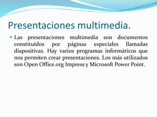 Presentaciones multimedia. 
 Las presentaciones multimedia son documentos 
constituidos por páginas especiales llamadas 
diapositivas. Hay varios programas informáticos que 
nos permiten crear presentaciones. Los más utilizados 
son Open Office.org Impress y Microsoft Power Point. 
 