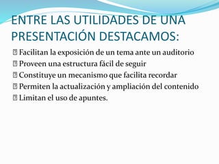 ENTRE LAS UTILIDADES DE UNA 
PRESENTACIÓN DESTACAMOS: 
Facilitan la exposición de un tema ante un auditorio 
Proveen una estructura fácil de seguir 
Constituye un mecanismo que facilita recordar 
Permiten la actualización y ampliación del contenido 
Limitan el uso de apuntes. 
 