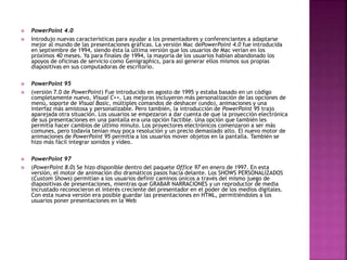  PowerPoint 4.0 
 Introdujo nuevas características para ayudar a los presentadores y conferenciantes a adaptarse 
mejor al mundo de las presentaciones gráficas. La versión Mac dePowerPoint 4.0 fue introducida 
en septiembre de 1994, siendo ésta la última versión que los usuarios de Mac verían en los 
próximos 40 meses. Ya para finales de 1994, la mayoría de los usuarios habían abandonado los 
apoyos de oficinas de servicio como Genigraphics, para así generar ellos mismos sus propias 
diapositivas en sus computadoras de escritorio. 
 PowerPoint 95 
 (versión 7.0 de PowerPoint) Fue introducido en agosto de 1995 y estaba basado en un código 
completamente nuevo, Visual C++. Las mejoras incluyeron más personalización de las opciones de 
menú, soporte de Visual Basic, múltiples comandos de deshacer (undo), animaciones y una 
interfaz más amistosa y personalizable. Pero también, la introducción de PowerPoint 95 trajo 
aparejada otra situación. Los usuarios se empezaron a dar cuenta de que la proyección electrónica 
de sus presentaciones en una pantalla era una opción factible. Una opción que también les 
permitía hacer cambios de último minuto. Los proyectores electrónicos comenzaron a ser más 
comunes, pero todavía tenían muy poca resolución y un precio demasiado alto. El nuevo motor de 
animaciones de PowerPoint 95 permitía a los usuarios mover objetos en la pantalla. También se 
hizo más fácil integrar sonidos y vídeo. 
 PowerPoint 97 
 (PowerPoint 8.0) Se hizo disponible dentro del paquete Office 97 en enero de 1997. En esta 
versión, el motor de animación dio dramáticos pasos hacia delante. Los SHOWS PERSONALIZADOS 
(Custom Shows) permitían a los usuarios definir caminos únicos a través del mismo juego de 
diapositivas de presentaciones, mientras que GRABAR NARRACIONES y un reproductor de media 
incrustado reconocieron el interés creciente del presentador en el poder de los medios digitales. 
Con esta nueva versión era posible guardar las presentaciones en HTML, permitiéndoles a los 
usuarios poner presentaciones en la Web 
 