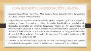 • Impress Open Office PowerPoint Mac Keynote Apple Presenter Corel PowerPoint 
PC Office Ovation Freelance Lotus 
• Procesador y editor de video Banco de tipografía, imágenes, gráficos, fotografías, 
audios y videos Procesador y editor de audio Localizador e instalador de 
tipografía Generador de sombras Procesador Textos en 3D Convertidor de 
presentaciones digitales a Flash Convertidor de presentaciones digitales a video 
Selector RGB Generador de auto-ejecución Visualizador de imágenes Procesador 
de gifs 1.3 Meta software Procesador de imágenes Procesador Gráficos en 3D 
Generador de Gráficos en 3D 
• Utilidad de las presentaciones digitales La forma de entrega puede ser flexible 
Cuando el diseño ayuda a la interactividad con la información y el público. 
 