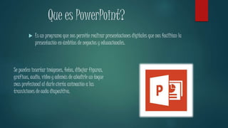 Que es PowerPoint? 
 Es un programa que nos permite realizar presentaciones digitales que nos facilitan la 
presentación en ámbitos de negocios y educacionales. 
Se pueden insertar imágenes, fotos, dibujar figuras, 
gráficos, audio, video y además de añadirle un toque 
mas profesional al darle cierta animación a las 
transiciones de cada diapositiva. 
 