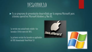 DESARROLLO 
 Es un programa de presentación desarrollado por la empresa Microsoft para 
sistemas operativos Microsoft Windows y Mac OS. 
La versión mas actualizada estable fue 
lanzada el 30 de enero del 2013. 
La primera versión fue lanzada en septiembre 
de 1987 denominada PowerPoint 1.0 
 
