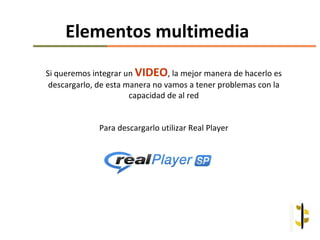 Elementos multimedia
Si queremos integrar un VIDEO, la mejor manera de hacerlo es
 descargarlo, de esta manera no vamos a tener problemas con la
                       capacidad de al red


              Para descargarlo utilizar Real Player
 