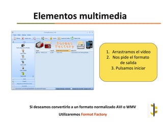Elementos multimedia


                                         1. Arrastramos el vídeo
                                         2. Nos pide el formato
                                                 de salida
                                            3. Pulsamos iniciar




Si deseamos convertirlo a un formato normalizado AVI o WMV
               Utilizaremos Format Factory
 