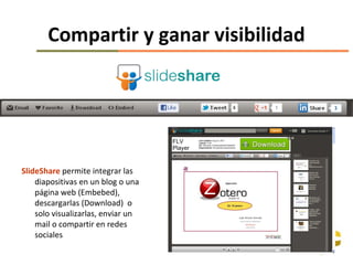 Compartir y ganar visibilidad




SlideShare permite integrar las
    diapositivas en un blog o una
    página web (Embebed),
    descargarlas (Download) o
    solo visualizarlas, enviar un
    mail o compartir en redes
    sociales
 