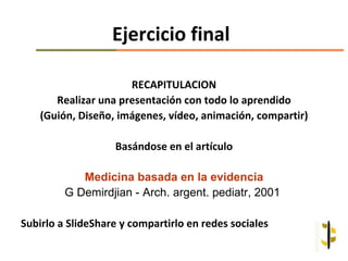 Ejercicio final

                      RECAPITULACION
       Realizar una presentación con todo lo aprendido
    (Guión, Diseño, imágenes, vídeo, animación, compartir)

                   Basándose en el artículo

            Medicina basada en la evidencia
         G Demirdjian - Arch. argent. pediatr, 2001

Subirlo a SlideShare y compartirlo en redes sociales
 