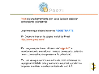 Prezi es una herramienta con la se pueden elaborar
powerpoints interactivos


Lo primero que debes hacer es REGISTRARTE

1º- Debes entrar en la página inicial de Prezi.
http://www.prezi.com/


2º- Luego se pincha en el icono de "sign in!" e
introduciendo tu e-mail y un nombre de usuario, además
de un contraseña para preservar la privacidad

3º- Una ves que somos usuarios de prezi entramos en
la pagina inicial de este y entramos en prezi y podemos
empezar a utilizar esta herramienta de web 2.0
 