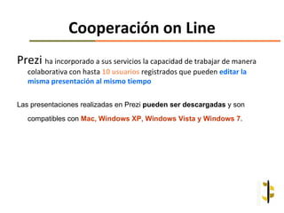 Cooperación on Line
Prezi ha incorporado a sus servicios la capacidad de trabajar de manera
   colaborativa con hasta 10 usuarios registrados que pueden editar la
   misma presentación al mismo tiempo

Las presentaciones realizadas en Prezi pueden ser descargadas y son
   compatibles con Mac, Windows XP, Windows Vista y Windows 7.
 