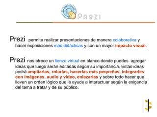 Prezi   permite realizar presentaciones de manera colaborativa y
  hacer exposiciones más didácticas y con un mayor impacto visual.


Prezi nos ofrece un lienzo virtual en blanco donde puedes     agregar
  ideas que luego serán editadas según su importancia. Estas ideas
  podrá ampliarlas, rotarlas, hacerlas más pequeñas, integrarles
  con imágenes, audio y video, enlazarlas y sobre todo hacer que
  lleven un orden lógico que le ayude a interactuar según la exigencia
  del tema a tratar y de su público.
 