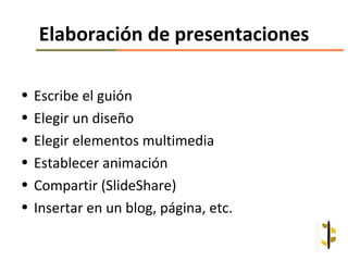 Elaboración de presentaciones

•   Escribe el guión
•   Elegir un diseño
•   Elegir elementos multimedia
•   Establecer animación
•   Compartir (SlideShare)
•   Insertar en un blog, página, etc.
 