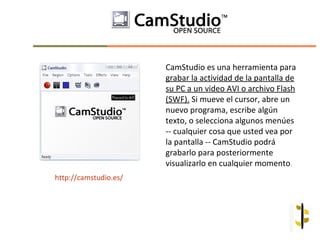 CamStudio es una herramienta para
                       grabar la actividad de la pantalla de
                       su PC a un video AVI o archivo Flash
                       (SWF). Si mueve el cursor, abre un
                       nuevo programa, escribe algún
                       texto, o selecciona algunos menúes
                       -- cualquier cosa que usted vea por
                       la pantalla -- CamStudio podrá
                       grabarlo para posteriormente
                       visualizarlo en cualquier momento.
http://camstudio.es/
 