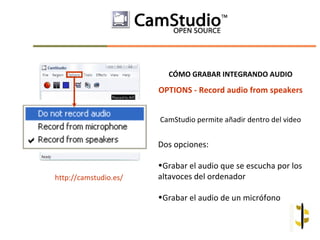 CÓMO GRABAR INTEGRANDO AUDIO

                       OPTIONS - Record audio from speakers


                       CamStudio permite añadir dentro del video


                       Dos opciones:

                       •Grabar el audio que se escucha por los
http://camstudio.es/   altavoces del ordenador

                       •Grabar el audio de un micrófono
 