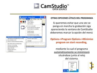 OTRAS OPCIONES ÚTILES DEL PROGRAMA

  Si queremos evitar que una vez se
  ponga en marcha la grabación siga
apareciendo la ventana de CamStudio
deberemos marcar la opción del menú

Options->Program Options->Minimize
    program on start recording,

    mediante la cual el programa
   automáticamente se minimizará
       situándose junto al reloj
             del sistema.
 