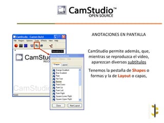 ANOTACIONES EN PANTALLA


CamStudio permite además, que,
mientras se reproduzca el video,
  aparezcan diversos subtítulos
Tenemos la pestaña de Shapes o
 formas y la de Layout o capas,
 