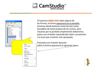 Si hacemos doble-click sobre alguna de
las formas, la forma aparecerá en la pantalla,
tenemos desde botones hasta formas como
bocadillos de texto propios de los comics, para
situarlos por la pantalla simplemente deberemos
pulsar con el botón izquierdo del ratón y arrastrarlo
a la zona que creamos más apropiada.

Pulsando con el botón derecho
sobre la forma aparecerá el siguiente menu.
 