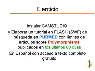 Ejercicio

           Instalar CAMSTUDIO
y Elaborar un tutorial en FLASH (SWF) de
   búsqueda en PUBMED con límites de
      artículos sobre Polymorphisms
     publicados en los últimos 60 dyas
 En Español con acceso a texto completo
                    gratuito
 