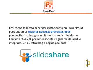 Casi todos sabemos hacer presentaciones con Power Point,
pero podemos mejorar nuestras presentaciones,
personalizarlas, integrar multimedías, redistribuirlas en
herramientas 2.0, por redes sociales y ganar visibilidad, e
integrarlas en nuestro blog o página personal
 