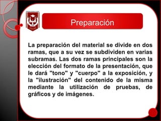 PreparaciónLa preparación del material se divide en dos ramas, que a su vez se subdividen en varias subramas. Las dos ramas principales son la elección del formato de la presentación, que le dará "tono" y "cuerpo" a la exposición, y la "ilustración" del contenido de la misma mediante la utilización de pruebas, de gráficos y de imágenes. 