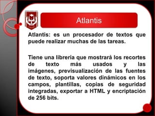 AtlantisAtlantis: es un procesador de textos que puede realizar muchas de las tareas.Tiene una librería que mostrará los recortes de texto más usados y las imágenes, previsualización de las fuentes de texto, soporta valores dinámicos en los campos, plantillas, copias de seguridad integradas, exportar a HTML y encriptación de 256 bits.