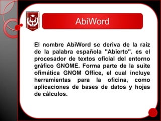 AbiWordEl nombre AbiWord se deriva de la raíz de la palabra española "Abierto". es el procesador de textos oficial del entorno gráfico GNOME. Forma parte de la suite ofimática GNOM Office, el cual incluye herramientas para la oficina, como aplicaciones de bases de datos y hojas de cálculos.