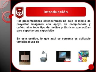 IntroducciónPor presentaciones entenderemos no sólo el medio de proyectar imágenes con apoyo de computadora y cañón, sino todo tipo de medios y técnicas que actúan para soportar una exposiciónEn este sentido, lo que aquí se comenta es aplicable también al uso de