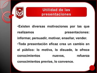 Utilidad de las presentacionesExisten diversas motivaciones por las que realizamos presentaciones: informar, persuadir, motivar, enseñar, vender. 