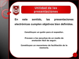 Toda presentación eficaz crea un cambio en el público: lo motiva, lo disuade, le ofrece conocimientos nuevos, refuerza conocimientos previos, lo convence.Utilidad de las presentacionesEn este sentido, las presentaciones electrónicas cumplen objetivos bien definidos.Constituyen un guión para el expositor.Proveen a los escuchas de un medio deanotación fácil de seguir.Constituyen un mecanismo de facilitación de lamemoria.