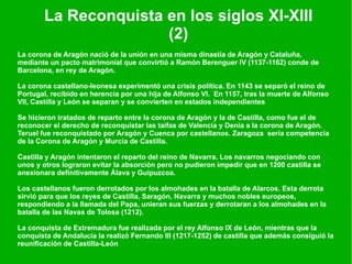 La Reconquista en los siglos XI-XIII (2) La corona de Aragón nació de la unión en una misma dinastía de Aragón y Cataluña, mediante un pacto matrimonial que convirtió a Ramón Berenguer IV (1137-1162) conde de Barcelona, en rey de Aragón. La corona castellano-leonesa experimentó una crisis política. En 1143 se separó el reino de Portugal, recibido en herencia por una hija de Alfonso VI.  En 1157, tras la muerte de Alfonso VII, Castilla y León se separan y se convierten en estados independientes Se hicieron tratados de reparto entre la corona de Aragón y la de Castilla, como fue el de reconocer el derecho de reconquistar las taifas de Valencia y Denia a la corona de Aragón. Teruel fue reconquistado por Aragón y Cuenca por castellanos. Zaragoza  sería competencia de la Corona de Aragón y Murcia de Castilla. Castilla y Aragón intentaron el reparto del reino de Navarra. Los navarros negociando con unos y otros lograron evitar la absorción pero no pudieron impedir que en 1200 castilla se anexionara definitivamente Álava y Guipuzcoa. Los castellanos fueron derrotados por los almohades en la batalla de Alarcos. Esta derrota sirvió para que los reyes de Castilla, Saragón, Navarra y muchos nobles europeos, respondiendo a la llamada del Papa, unieran sus fuerzas y derrotaran a los almohades en la batalla de las Navas de Tolosa (1212). La conquista de Extremadura fue realizada por el rey Alfonso IX de León, mientras que la conquista de Andalucía la realizó Fernando III (1217-1252) de castilla que además consiguió la reunificación de Castilla-León 