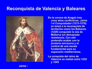 Reconquista de Valencia y Baleares En la corona de Aragón tras unos años conflictivos, Jaime I el Conquistador (1213-1276) se lanzó a la reconquista de territorios como las Baleares (1229) conquistó la isla de Mallorca sin demasiada resistencia. Con ello pretendía acabar con la piratería sarracena y el control de una escala fundamental para su expansión mediterránea. 