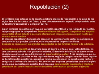 Repoblación (1) En el transcurso de los siglos VIII-X, los cristianos del norte peninsular se limitaron a resistir los ataques que, de cuando en cuando, lanzaban los musulmanes y en el mejor de los casos, a efectuar pequeños avances sobre los dominios de Al-Andalus. Los cristianos aprovecharon los momentos favorables, coincidiendo con épocas de crisis en Al-Andalus, para proceder a colonizar aquellos territorios que se hallaban prácticamente semidesérticos. La Repoblación es el proceso colonizador que desarrollan los reinos cristianos tras la conquista de territorios en Al-Andalus. El objetivo era asegurar la posesión del territorio mediante su poblamiento con habitantes leales a los nuevos soberanos. En el noreste peninsular se efectuó en las últimas décadas  del siglo IX la repoblación  de la Plana de Vic y de otras comarcas próximas. Los colonizadores procedían a   la aprisio o presura ,  término latino que aludía a la ocupación y puesta en cultivo de la tierra. Esta colonización la protagonizaron magnates nobiliarios, monjes y labriegos. Este sistema  favoreció la aparición de comunidades de aldeanos y el desarrollo de la pequeña propiedad, aunque también se intercalan grandes extensiones concedidas a monasterios o nobles. 