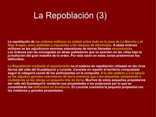 Repoblación (2) El territorio mas extenso de la España cristiana objeto de repoblación a lo largo de los siglos IX-X fue la cuenca del Duero y mas concretamente el espacio comprendido entre la Cordillera Cantábrica y la margen del río. En un principio la repoblación tuvo un  carácter espontáneo y fue realizada por nobles, monjes o grupos de campesinos.  Desde mediados del siglo IX, la repoblación adquirió un carácter oficial debido a que solía efectuarla el propio monarca o algún noble que actuaba en su nombre. El proceso repoblador dio lugar a la creación de un importante sector de campesinos  que poseían sus propias parcelas, eran los pequeños propietarios libres. Después se impusieron las grandes propiedades de las familias nobles y de la Iglesia. La repoblación conceji l  se desarrolla entre el Duero y el Tajo y en el valle del Ebro. Es una zona muy poblada  con grandes ciudades. El territorio se articula en torno a esas ciudades o concejos que administran un  gran territorio o  alfoz .  A los pobladores que se instalan en estas ciudades se les reparten tierras según la categoría social. En el reparto se beneficia a los caballeros, pequeños nobles que disponen de caballo para luchar y aseguran la defensa del territorio. Por eso reciben mayores posesiones que los simples peones que combaten sin caballo. Esto hace que  aquí coexista la pequeña y mediana propiedad, así como amplias zonas comunales dedicadas al pasto para el ganado 