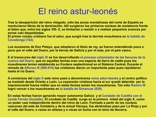 El reino astur-leonés Tras la desaparición del reino visigodo, sólo las zonas montañosas del norte de España se mantuvieron libres de la dominación. Allí surgieron los primeros núcleos de resistencia frente al Islam que, entre los siglos VIII- X, se limitarían a resistir o a realizar pequeños avances por zonas casi despobladas. El primer núcleo cristiano fue el astur, que surgió tras la derrota musulmana en  la batalla de Covadonga (722). Los sucesores de Don Pelayo, que adoptaron el título de rey, se fueron extendiendo poco a poco por el valle del Duero, por la tierras de Galicia y por el este, por el país vasco. E el transcurso del  siglo IX  se fue desarrollando  el proceso colonizador de las llanuras de la cuenca del Duero,  que en aquellas fechas eran una especie de tierra de nadie pues los musulmanes tenían establecida su frontera septentrional en el Sistema Central. Durante el reinado de  Alfonso III (866-910)  los cristianos dieron un importante paso pues repoblaron hasta el río Duero. A comienzos del  siglo X  este reino pasó a denominarse  reino astur-leonés   y el centro político se trasladó desde Oviedo a León. La expansión cristiana hacia el sur quedó detenida  por la impresionante fuerza militar que en estas fechas tenían los musulmanes. Tan sólo  Ramiro III  logró vencer a los musulmanes en  la batalla de Simancas (939). En estas fechas fueron ganando mayor autonomía Galicia  y el  Condado de Castilla con el conde Fernán González.  El condado de Castlla  surge en la primera  mitad del siglo X, como un poder casi independiente dentro del reino de León. Formado a partir de los núcleos vascones del este de Cantabria y de la actual Vizcaya, fue abriéndose paso por La Rioja y por el valle del Duero, a veces en alianza y a veces en lucha con el reino de Navarra. 