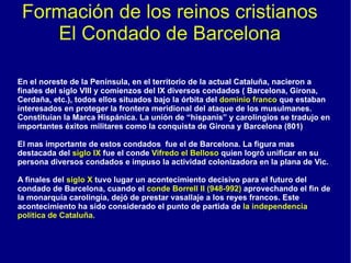 Formación de los reinos cristianos El Condado de Barcelona En el noreste de la Península, en el territorio de la actual Cataluña, nacieron a finales del siglo VIII y comienzos del IX diversos condados ( Barcelona, Girona, Cerdaña, etc.), todos ellos situados bajo la órbita del  dominio franco  que estaban interesados en proteger la frontera meridional del ataque de los musulmanes. Constituían la Marca Hispánica. La unión de “hispanis” y carolingios se tradujo en importantes éxitos militares como la conquista de Girona y Barcelona (801) El mas importante de estos condados  fue el de Barcelona. La figura mas destacada del  siglo IX  fue el conde  Vifredo el Belloso  quien logró unificar en su persona diversos condados e impuso la actividad colonizadora en la plana de Vic. A finales del  siglo X  tuvo lugar un acontecimiento decisivo para el futuro del condado de Barcelona, cuando el  conde Borrell II (948-992)  aprovechando el fin de la monarquía carolingia, dejó de prestar vasallaje a los reyes francos. Este acontecimiento ha sido considerado el punto de partida de  la independencia política de Cataluña. 